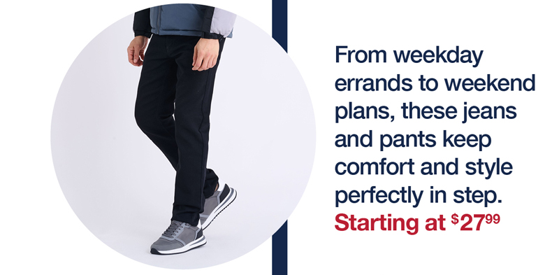 From weekday errands to weekend plans, these jeans and pants keep comfort and style perfectly in step. Starting at $27.99