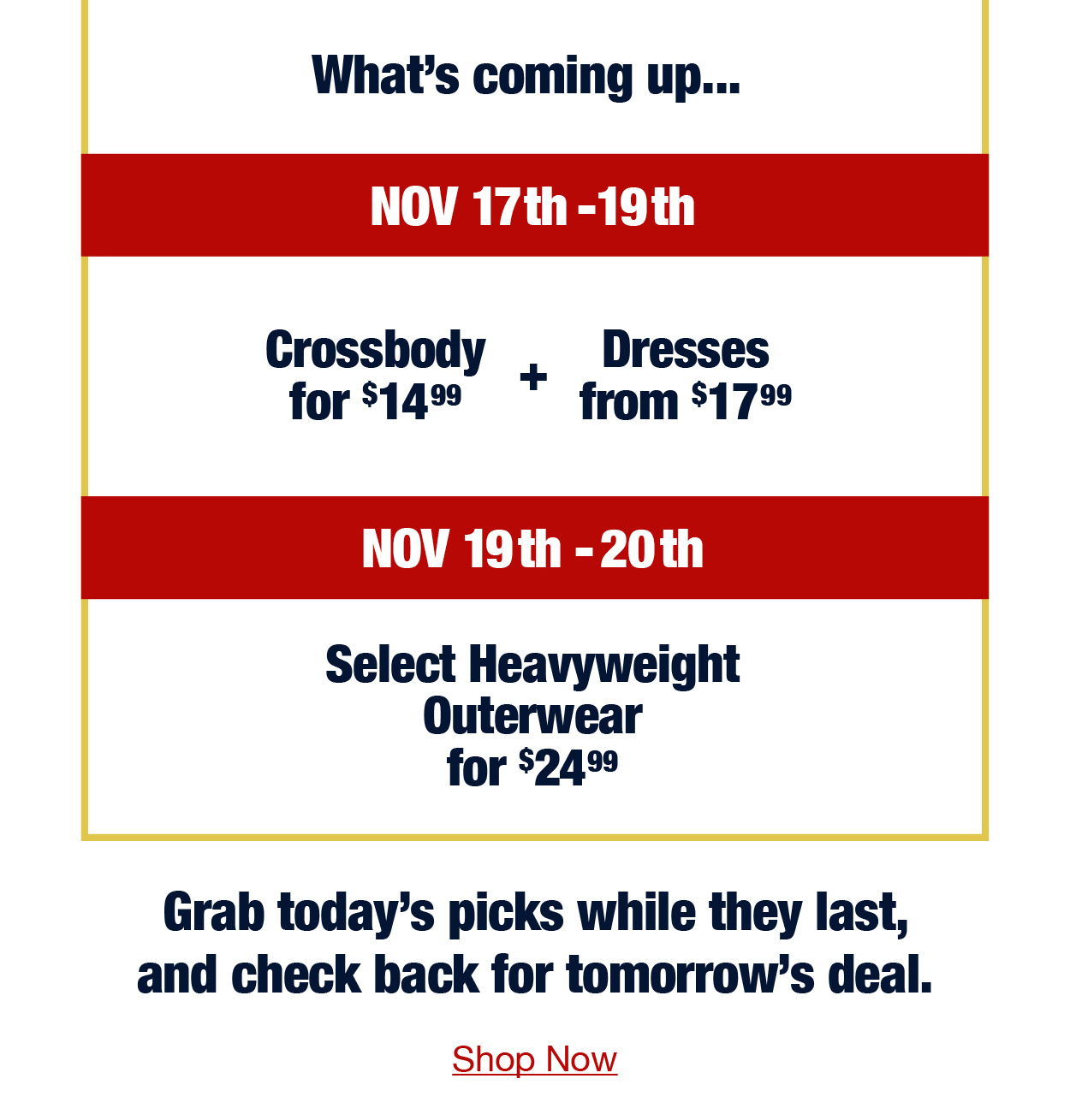 What's coming up... Nov 17th-19th Crossbody for $14.99 plus select dresses from $17.99 Nov 19th-20th Select heavyweight outerwear for $24.99 Grab today's picks while they last, and check back for tomorrow's deal. Shop now