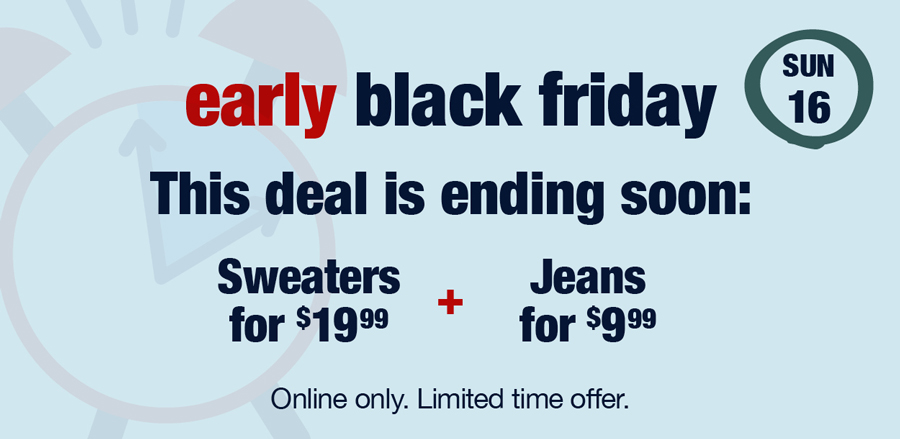 Sun 16: Early Black Friday Deals: This deal is ending soon: Sweaters for $19.99 plus Jeans for $9.99 Online only. Limited time offer.