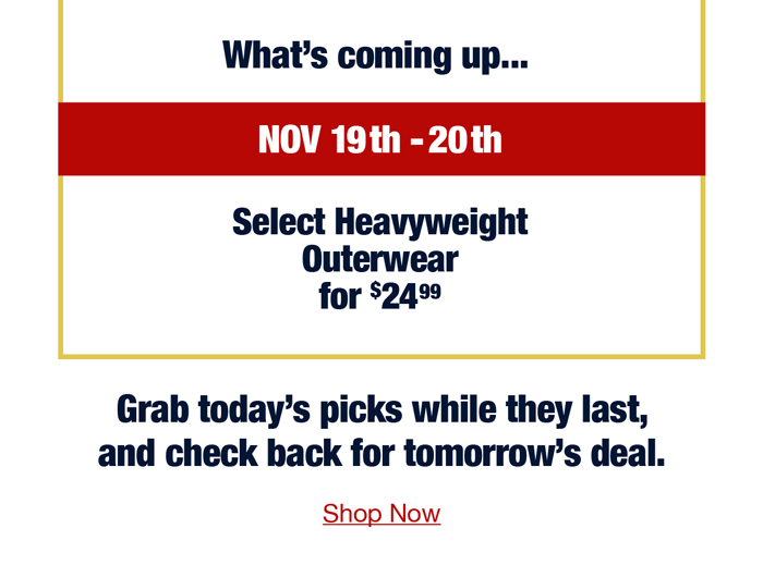 What's coming up... Nov 19th-20th Select heavyweight outerwear for $24.99 Grab today's picks while they last, and check back for tomorrow's deal. Shop now