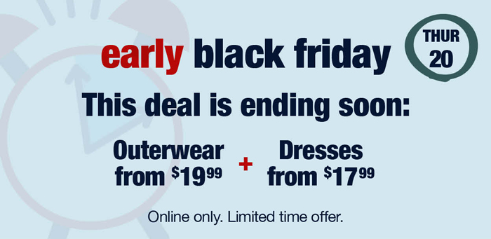 Thursday 20: Early Black Friday Deals: This deal is ending soon: Outerwear from $19.99 plus Dresses from $17.99 Online only. Limited time offer.