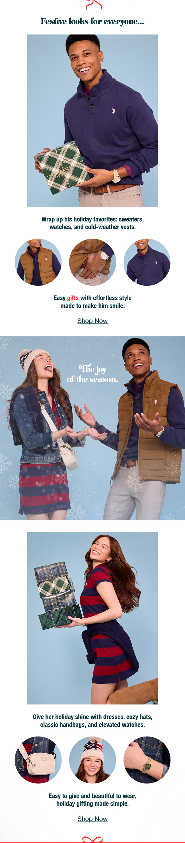 Festive looks for  everyone...Wrap up his holiday favorites: sweaters, watches, and cold-weather vests. Easy gifts with effortless style made to make him smile. Shop now. The joy of the season. Give her holiday shine with dresses, cozy hats, classic handbags, and elevated watches. Easy to give and beautiful to wear, holiday gifting made simple. Shop now