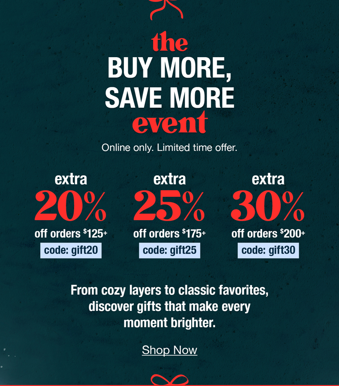 The buy more, save more event. Online only. Limited time offer. Extra 20% off orders $125+ code:gift20 extra 25% off orders $175+ code:gift25 extra 30% off orders $200+ code:gift30 From cozy layers to classic favorites, discover gifts that make every moment brighter.