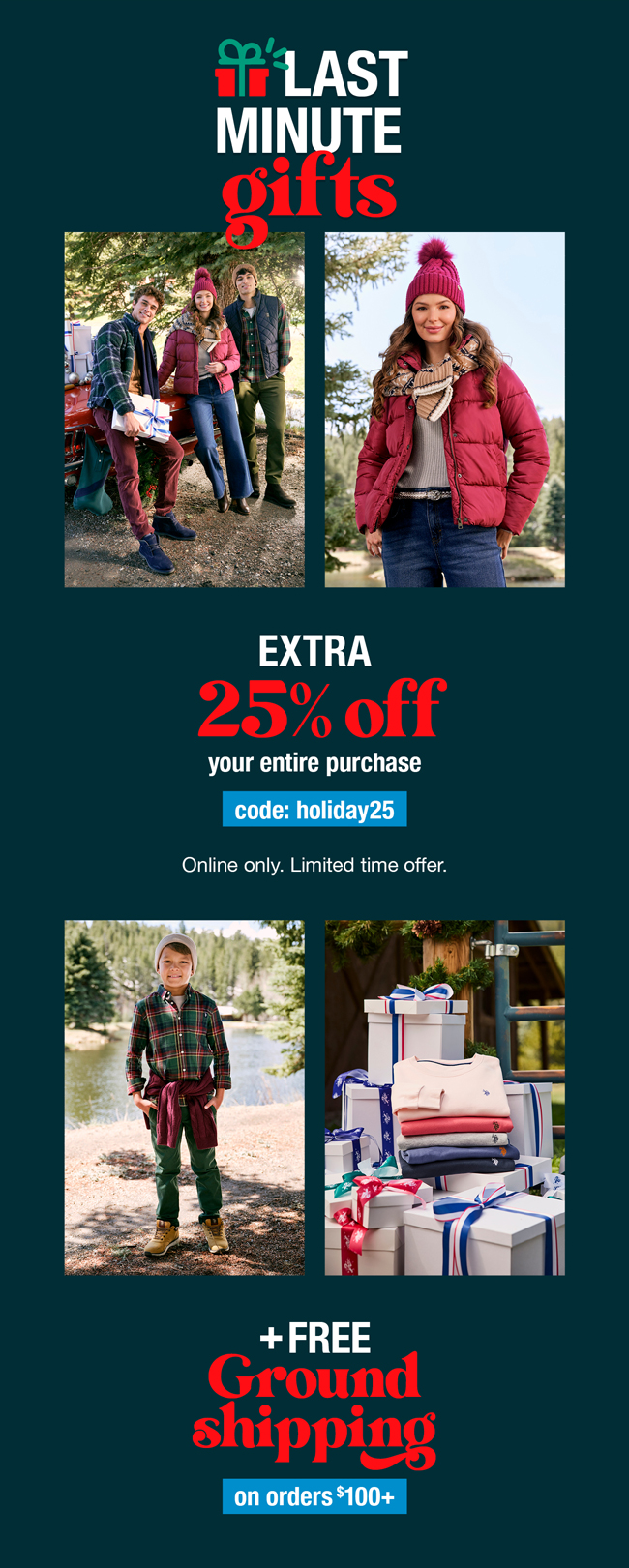 Last Minute Gifts: Extra 25% off your entire purchase code:holiday25 Online only. Limited time offer. Plus free ground shipping on order $100+
