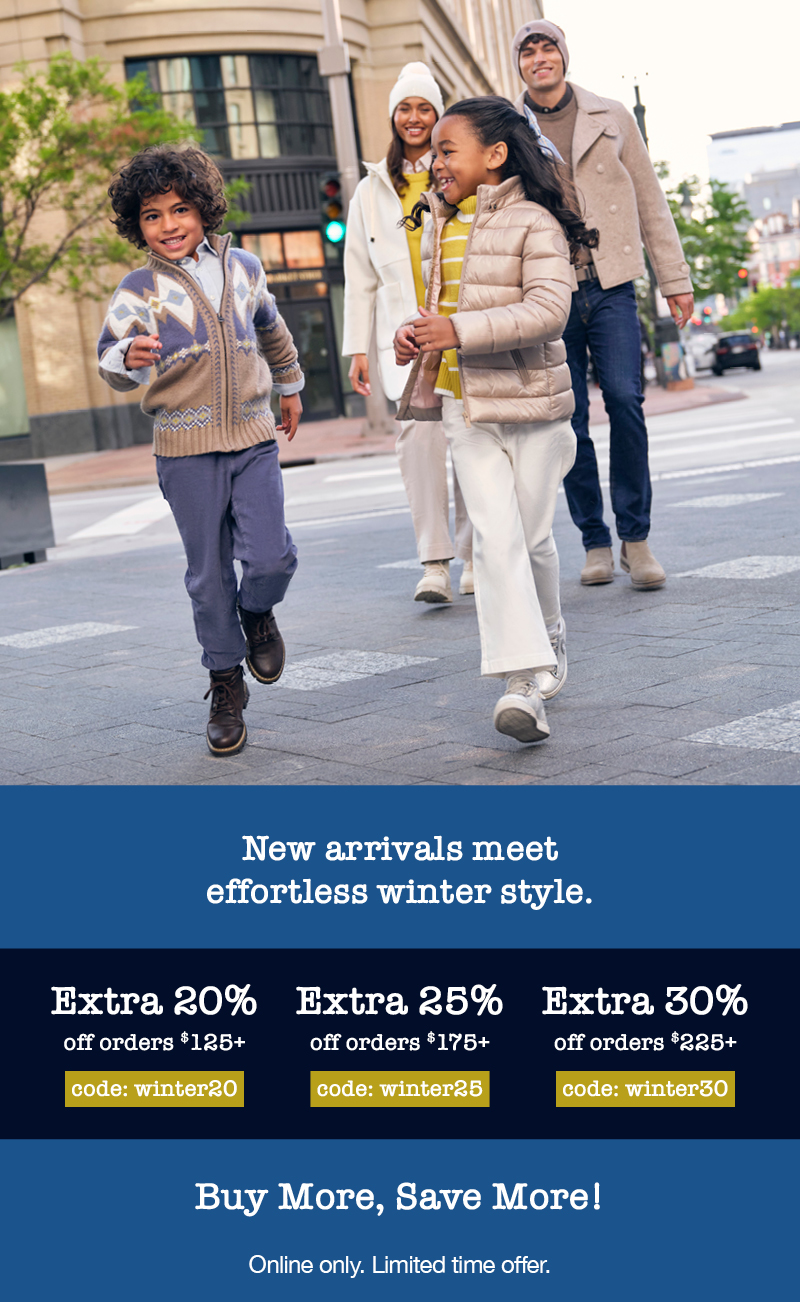 New arrivals meet effortless winter style. Extra 20% off orders $125+ code: winter20, Extra 25% off orders $175+ code: winter25, Extra 30% off orders $225+ code: winter30 Buy more, save more. Online only. Limited time offer.