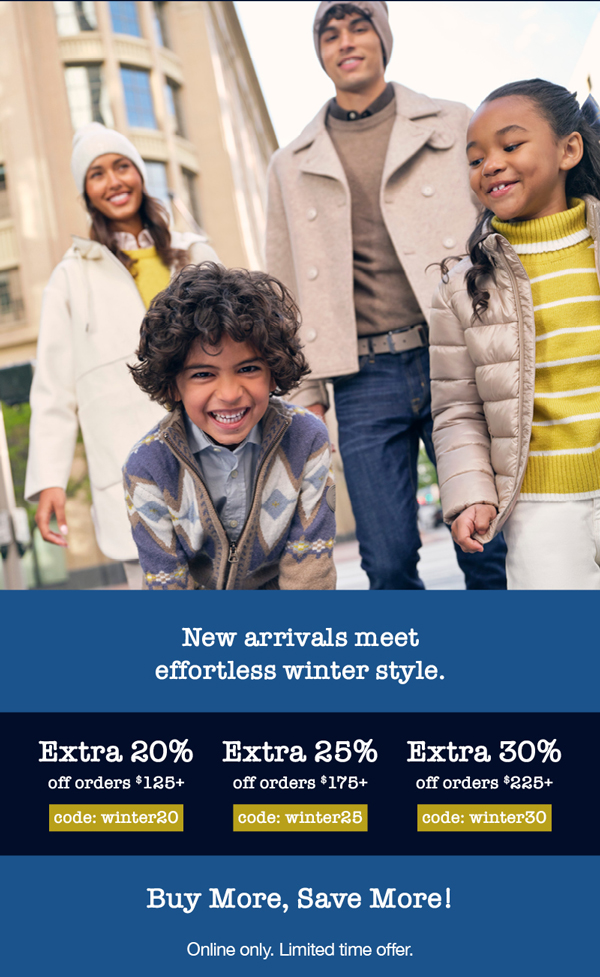 New arrivals meet effortless winter style. Extra 20% off orders $125+ code: winter20, Extra 25% off orders $175+ code: winter25, Extra 30% off orders $225+ code: winter30 Buy more, save more. Online only. Limited time offer.