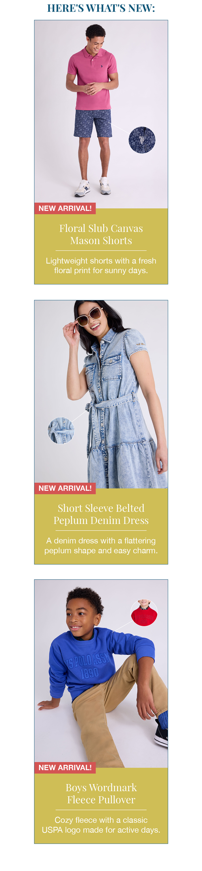 Here 's what's new: Floral slub canvas mason shorts. Lightweight shorts with a fresh floral print for sunny days. Short sleeve belted peplum denim dress. A denim dress with a flattering peplum shape and easy charm. Boys wordmark fleece pullover. Cozy fleece with a classic USPA logo made for active days.