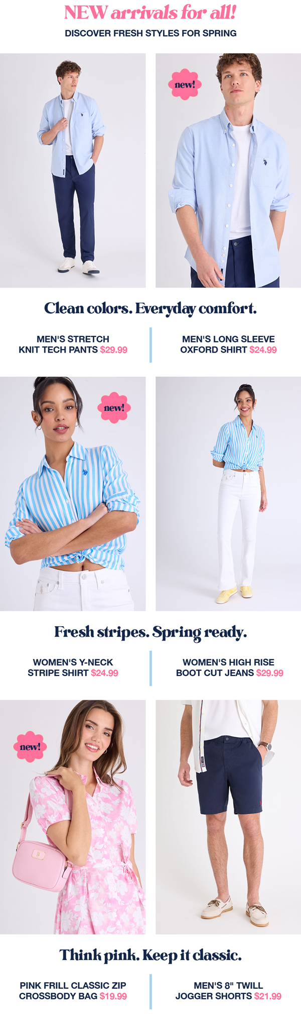 New arrivals for  all! Discover fresh styles for spring. Clean colors. Everyday comfort. Men's stretch knit tech pants $29.99 Men's long sleeve oxford shirt $24.99 Fresh stripes. Spring ready. Women's y-neck stripe shirt $24.99 Women's high rise boot cut jeans $29.99 Think pink. Keep it classic. Pink frill classic zip crossbody bag $19.99 Men's 8" twill jogger shorts $21.99