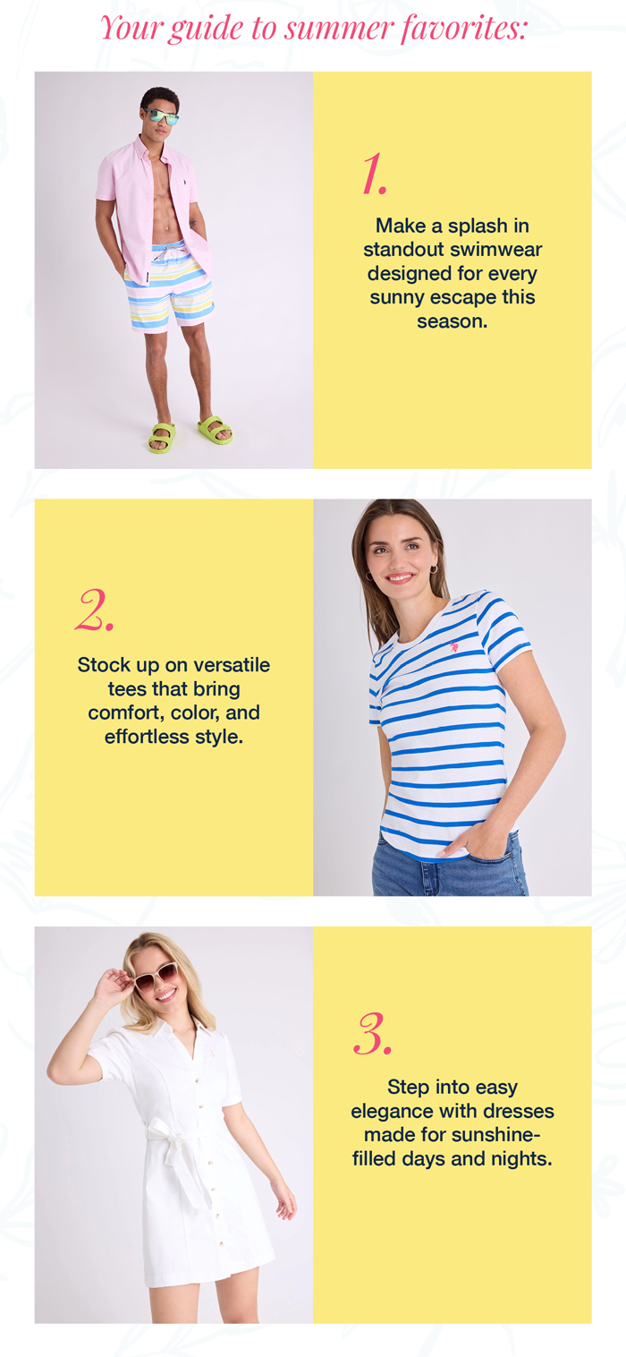 Your guide to summer favorites: 1. Make a splash in standout swimwear designed for every sunny escape this season. 2. Stock up on versatile tees that bring comfort, color, and effortless style. 3. Step into easy elegance with dresses made for sunshine-filled days and nights.
