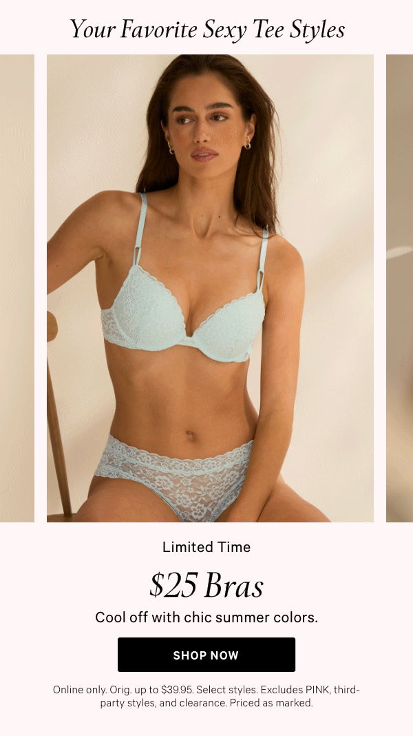 Your Favorite Sexy Tee Styles$25 Bras&nbsp;Cool off with chic summer colors.Online only. Orig. up to $39.95. Select styles. Excludes PINK, third-party styles, and clearance. Priced as marked.&nbsp;Shop Now > 