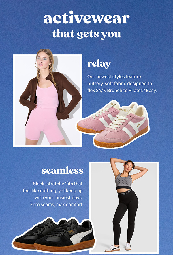Activewear That Gets You. Relay. Our newest styles feature buttery-soft fabric designed to flex 24/7. Brunch to Pilates? Easy.      Seamless   Sleek, stretchy 'fits that feel like nothing, yet keep up with your busiest days. Zero seams, max comfort. 