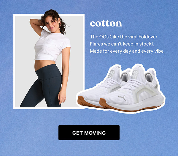 Cotton The OGs (like the viral Foldover Flares we can’t keep in stock). Made for every day and every vibe.  Get Moving > 