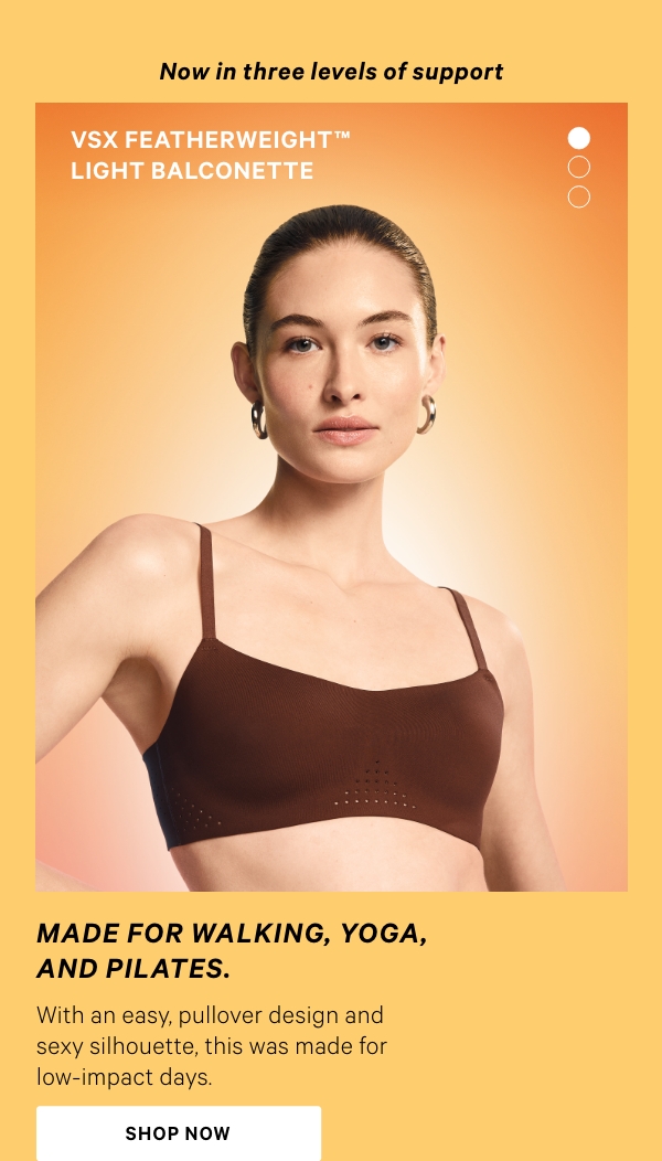 Introducing&nbsp;&nbsp;The VSX Featherweight™ Sports Bra Collection&nbsp;Lighter than Air, Totally SupportiveNow in three levels of support.SHOP NOW>&nbsp;VSX Featherweight™ Light Balconette&nbsp;Made for walking, yoga, and Pilates.&nbsp;With an easy, pullover design and sexy silhouette, this was made for low-impact days.&nbsp;Shop Now >VSX Featherweight™ Medium V-Neck&nbsp;Made for cycling, dance, and hiking.&nbsp;&nbsp;Designed with versatility in mind for all-day, everyday wear in and out of the gym.&nbsp;Shop Now >VSX Featherweight™ Max&nbsp;Made for tennis, running, and HIIT.&nbsp;The original: Our #1 Sports Bra has thousands of five-star reviews with over 1 million sold.&nbsp;Shop Now > 