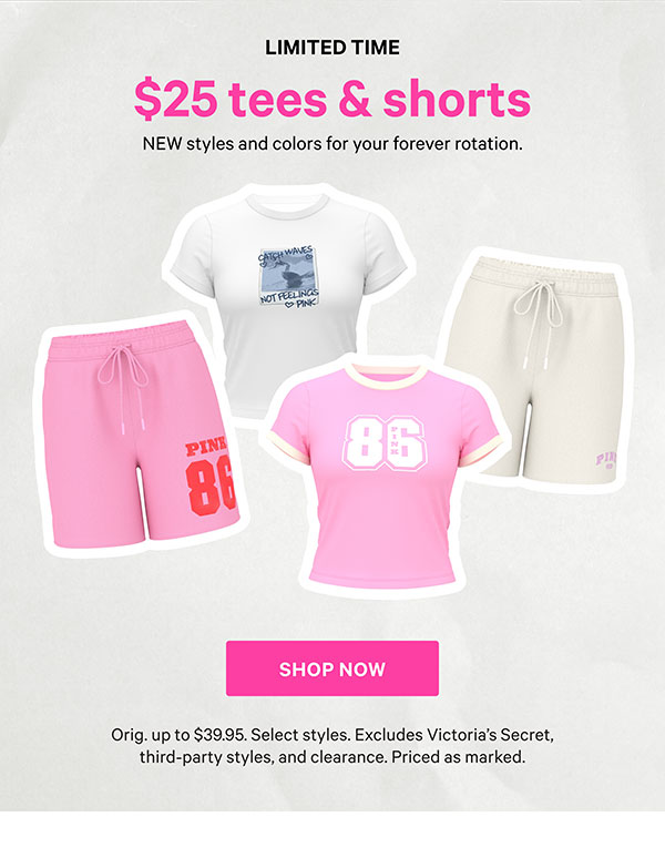 Limited Time    $25 Tees & Shorts    NEW styles and colors for your forever rotation.    Orig. up to $39.95. Select styles. Excludes Victoria’s Secret, third-party styles, and clearance. Priced as marked.    Shop Now > 