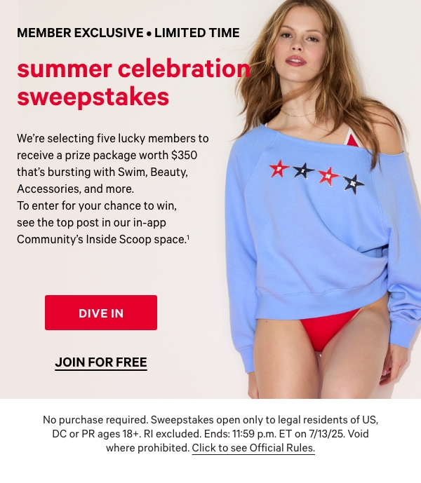 Member Exclusive • Limited Time     SUMMER CELEBRATION SWEEPSTAKES.  We’re selecting five lucky members to receive a prize package worth $350 that’s bursting with Swim, Beauty, Accessories, and more. To enter for your chance to win, see the top post in our in-app Community’s Inside Scoop space.^1     Dive In >  Join for Free >   