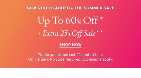 New Styles Added   The Summer Sale   UP TO 60% OFF*  +    Extra 25% Off Sale**  *While quantities last. **Limited time. Online only. No code required. Exclusions apply.
