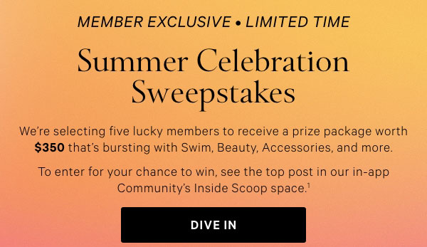Member Exclusive • Limited Time     SUMMER CELEBRATION SWEEPSTAKES.  We’re selecting five lucky members to receive a prize package worth $350 that’s bursting with Swim, Beauty, Accessories, and more. To enter for your chance to win, see the top post in our in-app Community’s Inside Scoop space.^1     Dive In >  Join for Free >   