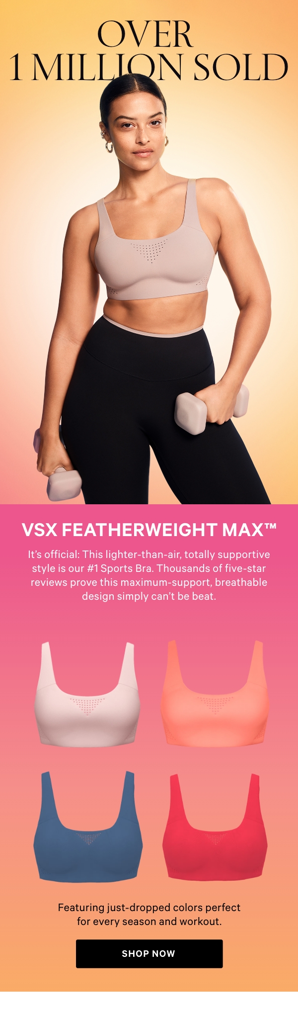 Over 1 Million SoldVSX Featherweight Max™It's official: This lighter-than-air, totally supportive style is our #1 Sports Bra. Thousands of five-star reviews prove this maximum-support, breathable design simply can't be beat.&nbsp;&nbsp;[images]&nbsp;Featuring just-dropped colors perfect for every season and workout.&nbsp;Shop Now > 