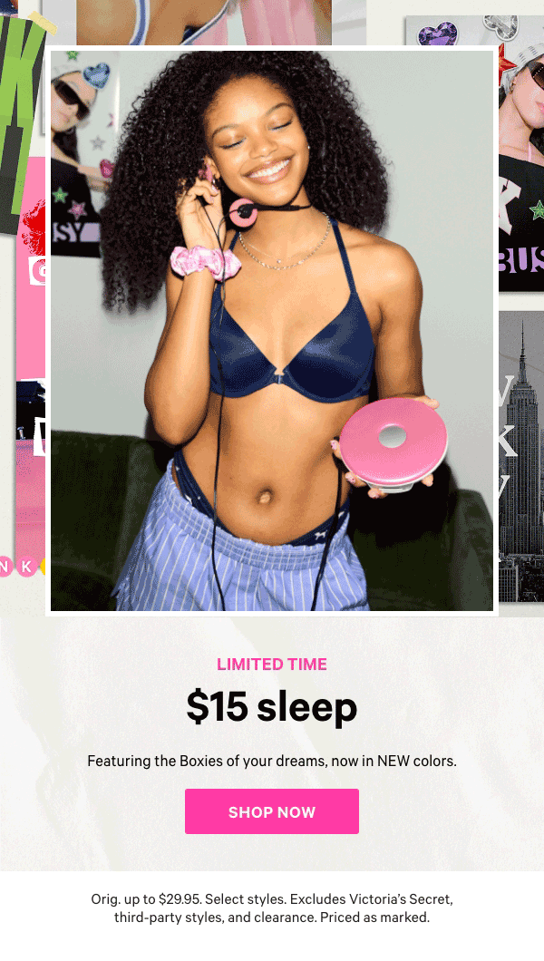 Limited Time    $15 Sleep   Featuring the Boxies of your dreams, now in NEW colors.    Orig. up to $39.95. Select styles. Excludes Victoria’s Secret, third-party styles, and clearance. Priced as marked.    Shop Now > 