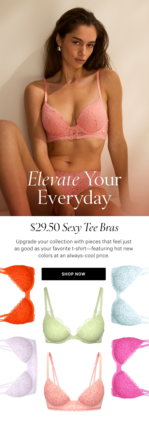 ELEVATE YOUR EVERYDAY  $29.50 Sexy Tee Bras  Upgrade your collection with pieces that feel just as good as your favorite t-shirt—featuring hot new colors at an always-cool price. Shop Now >