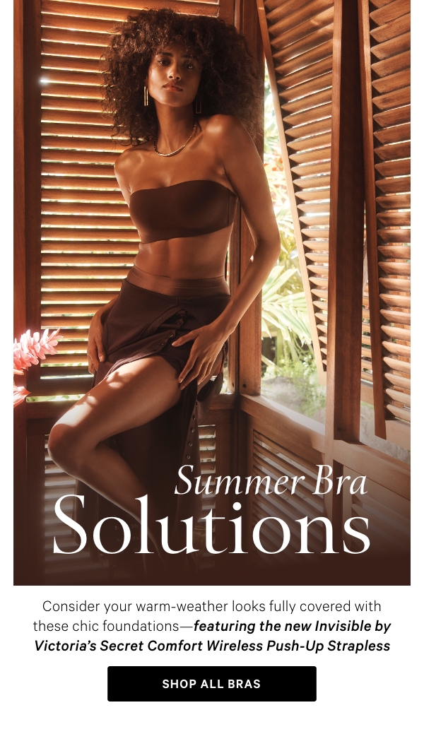 SUMMER BRA SOLUTIONSConsider your warm-weather looks fully covered with these chic foundations—featuring the new Invisible by Victoria’s Secret Comfort Wireless Push-Up Strapless Bra.&nbsp;Shop All Bras >&nbsp;&nbsp;StraplessShop Now >&nbsp;RacerbackShop Now >&nbsp;PlungeShop Now >&nbsp;BacklessShop Now >&nbsp;Shop All Bras > 