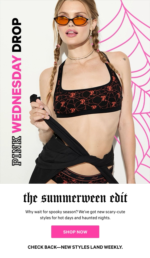 [PINK Wednesday Drop lock up] &nbsp;Check back—new styles land weekly.&nbsp;The Summerween EditWhy wait for spooky season?&nbsp;&nbsp;We've got new scary-cute styles for hot days and haunted nights.Shop Now> 
