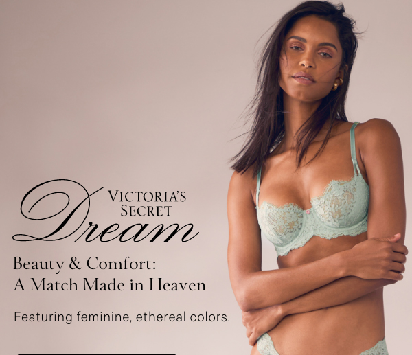 Victoria’s Secret Dream&nbsp;Beauty & Comfort: A Match Made in Heaven&nbsp;Featuring feminine, ethereal colors.&nbsp;SHOP NOW>&nbsp;SHOP ALL BRAS> 