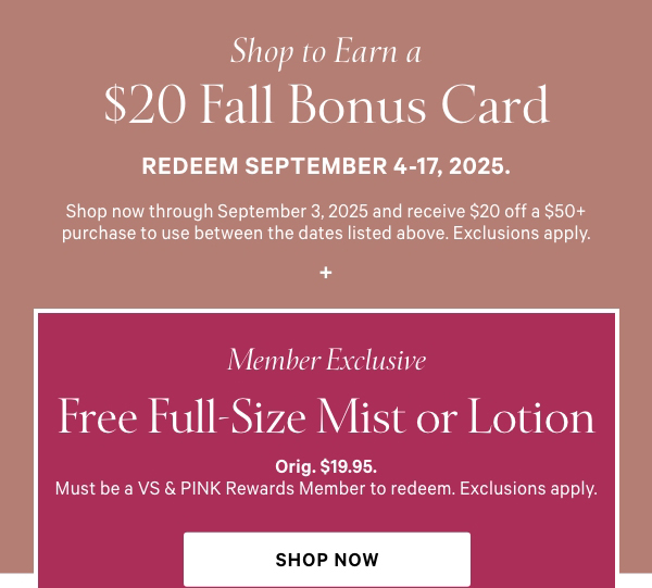 Shop to Earn a$20 Fall Bonus CardRedeem September 4-17, 2025.Shop now through September 3, 2025 and receive $20 off a $50+ purchase to use between the dates listed above. Exclusions apply.+Member ExclusiveFree Full-Size Mist or Lotionwith Bonus Card redemptionOrig. $19.95. Must be a VS & PINK Rewards Member to redeem. Exclusions apply.Join for Free > 