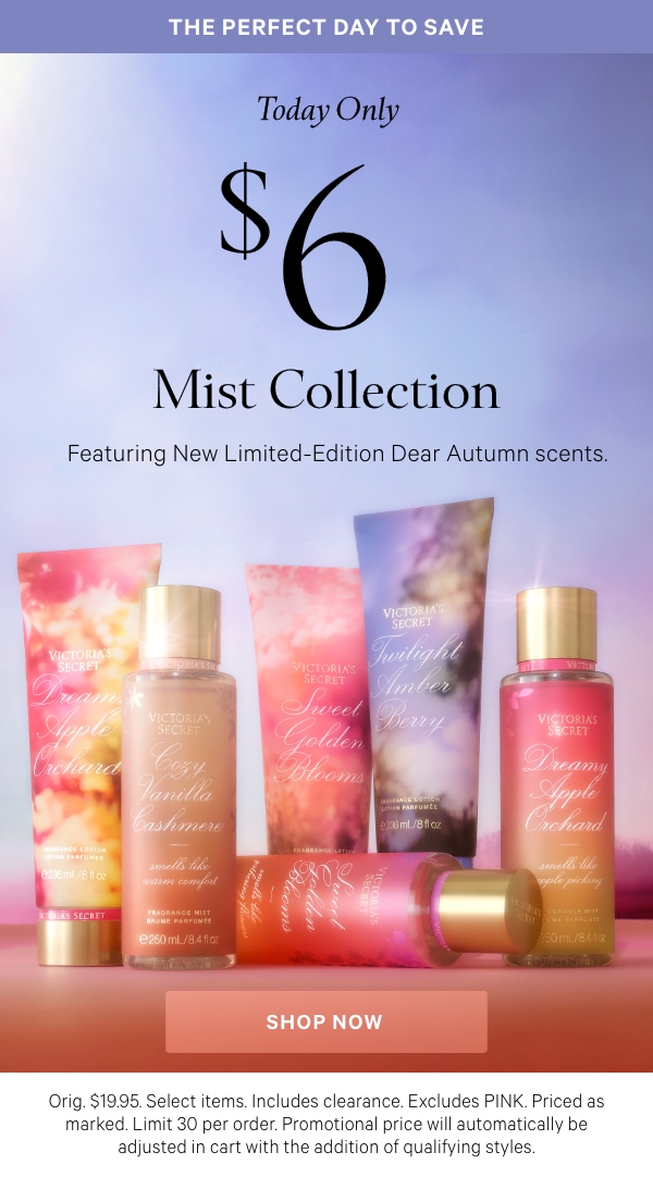 The Perfect Day to SaveToday Only$6 Mist Collection&nbsp;Featuring New Limited-Edition Dear Autumn scents.&nbsp;Orig. $19.95. Select items. Excludes PINK and clearance. Priced as marked. Limit 30 per order.&nbsp;Shop Now > 