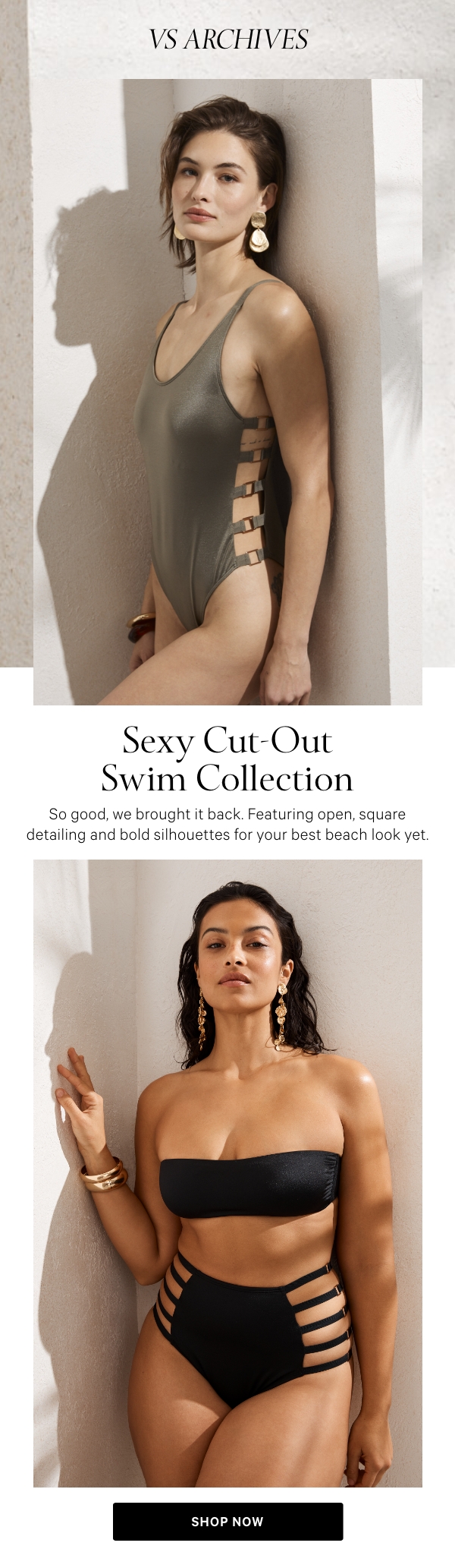 VS&nbsp;Archives Sexy Cut-Out Swim Collection&nbsp;So good, we brought it back. Featuring open, square detailing and bold silhouettes for your best beach look yet.&nbsp;SHOP NOW> 