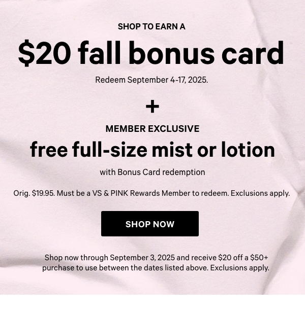Shop to Earn a&nbsp;$20 Fall Bonus Card&nbsp;Redeem September 4-17, 2025.&nbsp;&nbsp;Shop now through September 3, 2025 and receive $20 off a $50+ purchase to use between the dates listed above. Exclusions apply.&nbsp;&nbsp;+&nbsp;&nbsp;Member Exclusive&nbsp;Free Full-Size Mist or Lotion&nbsp;with Bonus Card redemption&nbsp;Orig. $19.95. Must be a VS & PINK Rewards Member to redeem. Exclusions apply.&nbsp;Join for Free > 