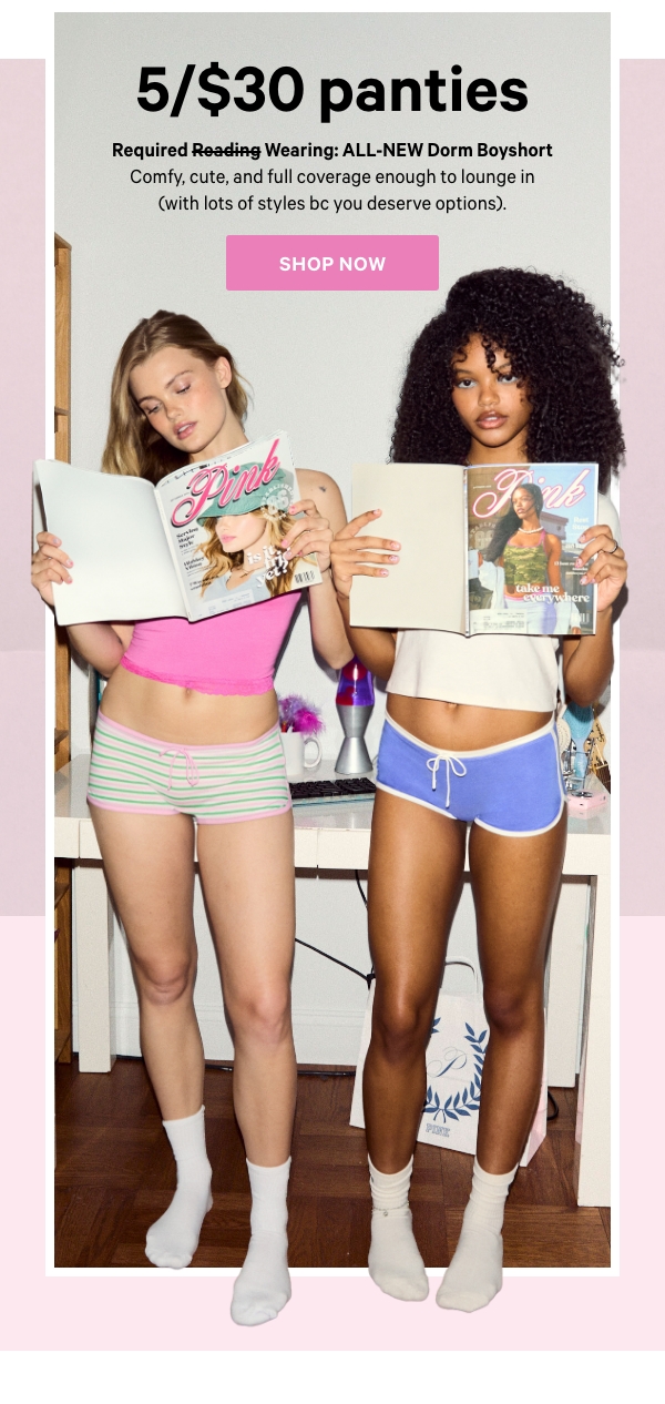 5/$30 Panties    Required Wearing: ALL-NEW Cotton Dorm Boyshort  Comfy, cute, and full coverage enough to lounge in (with lots of styles bc you deserve options). 