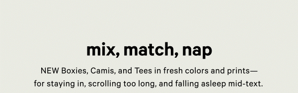 Mix, Match, Nap   NEW Boxies, Camis, and Tees in fresh colors and prints—for staying in, scrolling too long, and falling asleep mid-text. 