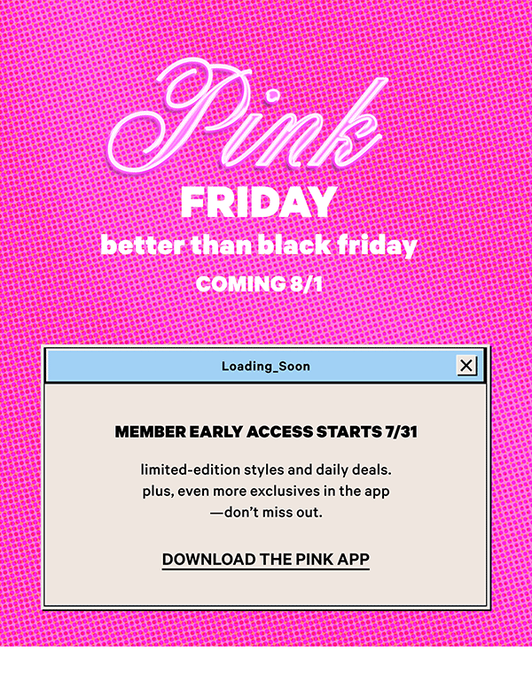 Coming 8/1    [PINK Friday    Better Than Black Friday]    Member early access starts 7/31    Loading soon: Limited-edition styles and daily deals.    Plus, even more exclusives in the app—don’t miss out.  