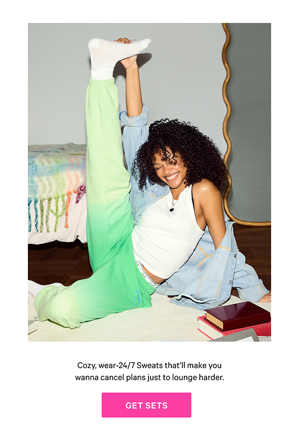 New Styles & Colors   Off-Duty Essentials   Cozy, wear-24/7 Sweats that’ll make you wanna cancel plans just to lounge harder. 