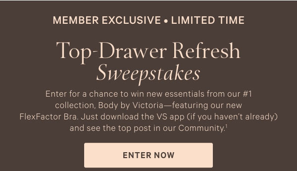 op-Drawer Refresh Sweepstakes. Enter for a chance to win new essentials from our #1 collection, Body by Victoria—featuring our new FlexFactor Bra. Just download the VS app (if you haven’t already) and see the top post in our Community.^1    Enter Now.