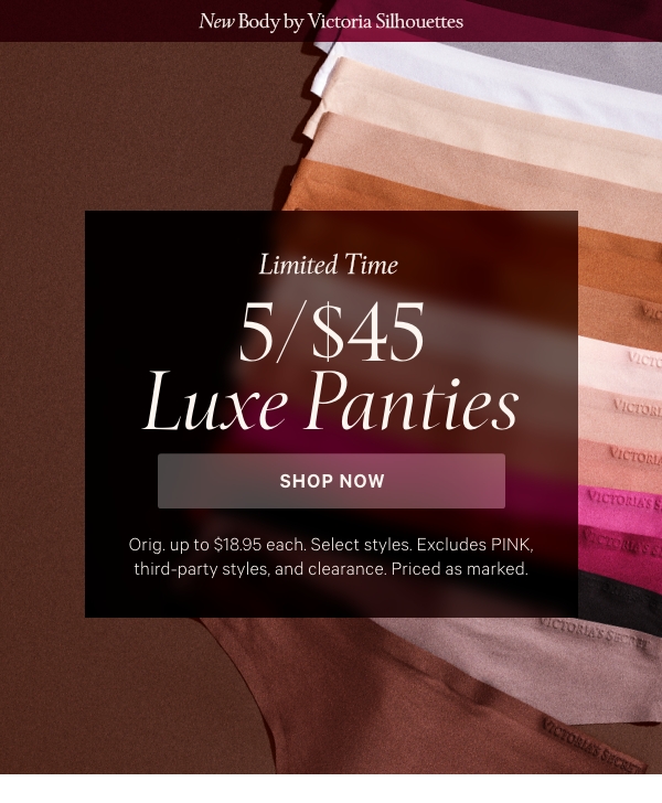 New Body by Victoria SilhouettesLimited Time&nbsp;5/$45 Luxe Panties&nbsp;Orig. up to $18.95 each. Select styles. Excludes PINK, third-party styles, and clearance. Priced as marked.&nbsp;Shop Now > 