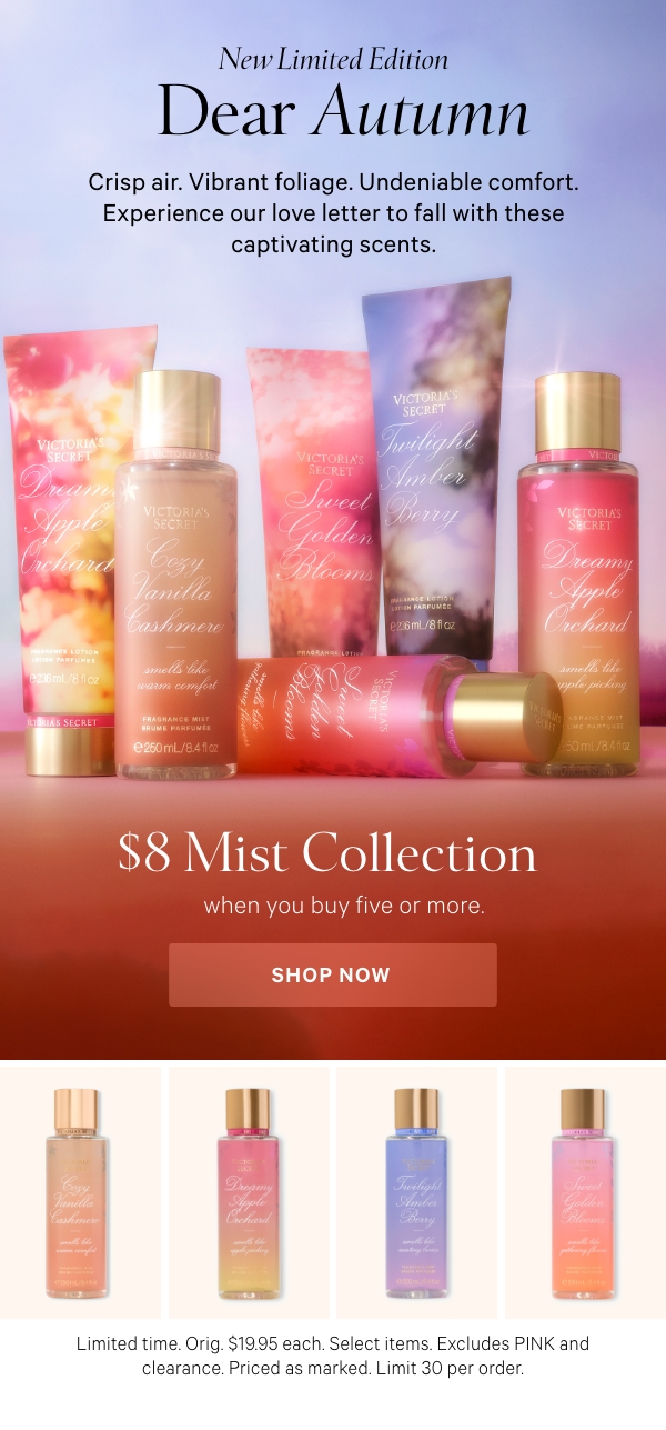New Limited Edition   Dear Autumn   Crisp air. Vibrant foliage. Undeniable comfort. Experience our love letter to fall with these captivating scents.         $8 Mist Collection   when you buy five or more.   Limited Time. Orig. $19.95 each. Select items. Excludes PINK and clearance. Priced as marked. Limit 30 per order.   Shop Now > 