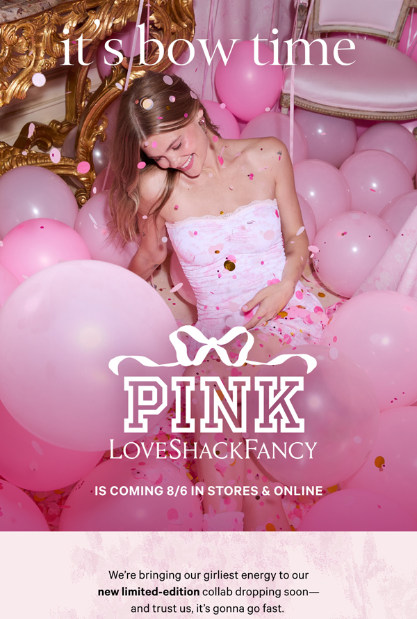 It’s Bow Time   PINK x LoveShackFancy is Coming 8/6 in stores & online  [XX:XX:XX]    We're bringing our girliest energy to our new limited-edition collab dropping soon—and trust us, it’s gonna go fast.   Text Me a Reminder>    Download the App to Stay in the Know> 