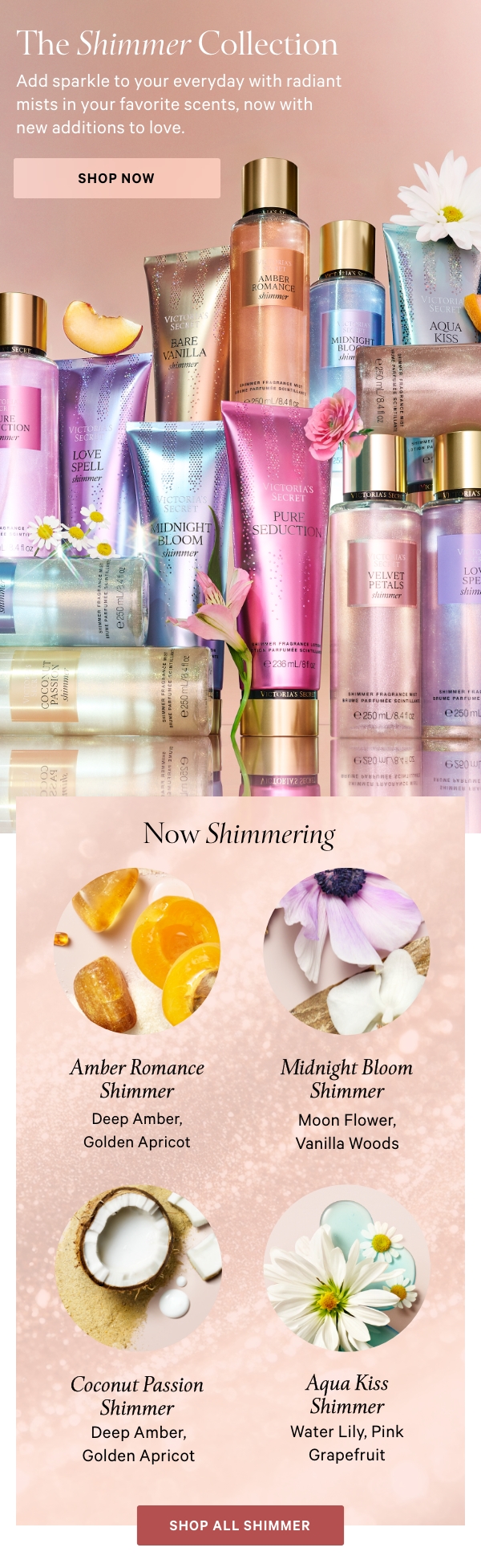 The Shimmer Collection    Add sparkle to your everyday with radiant mists and lotions in your favorite scents, now with new additions to love.    Shop Now>    NOW SHIMMERING:  Amber Romance Shimmer  Deep Amber, Golden Apricot    Midnight Bloom Shimmer  Moon Flower, Vanilla Woods    Coconut Passion Shimmer  Coconut Milk, Warm Sands    Aqua Kiss Shimmer  Water Lily, Pink Grapefruit    Shop All Shimmer>