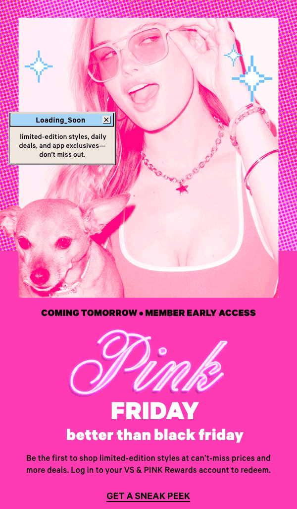 Coming Tomorrow • Member Early Access    PINK Friday  Better Than Black Friday    Be the first to shop limited-edition styles at can’t-miss prices and more deals. Log in to your VS & PINK Rewards account to redeem.