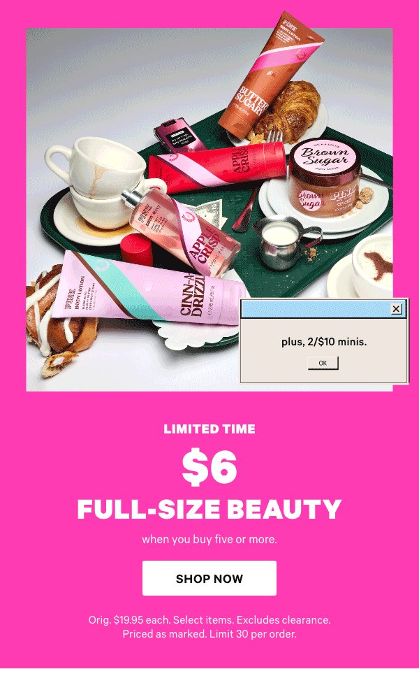 Limited Time&nbsp;$6 Full-Size Beauty&nbsp;when you buy five or more.&nbsp;Shop Now >&nbsp;Orig. $19.95 each. Select items. Excludes clearance. Priced as marked. Limit 30 per order.&nbsp;﻿[dot whack]&nbsp;Plus, 2/$10 Minis. 