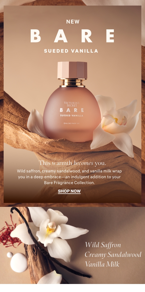 New: Limited Edition  Bare Sueded Vanilla    This warmth becomes you.  Wild saffron, creamy sandalwood, and vanilla milk wrap you in a deep embrace—an indulgent addition to your Bare Fragrance Collection.