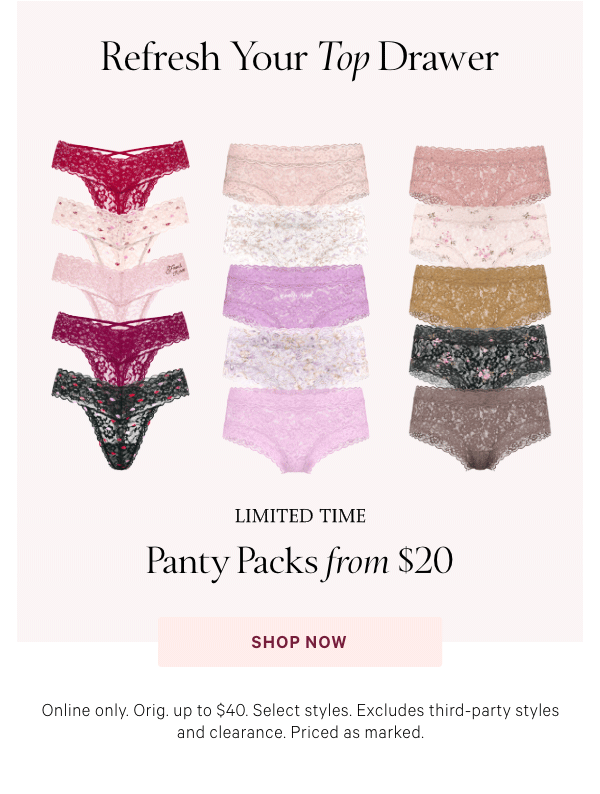 Refresh Your Top Drawer    Limited Time  Panty Packs from $20   Online only. Orig. up to $40. Select styles. Excludes third-party styles and clearance. Priced as marked.   Shop Now > 