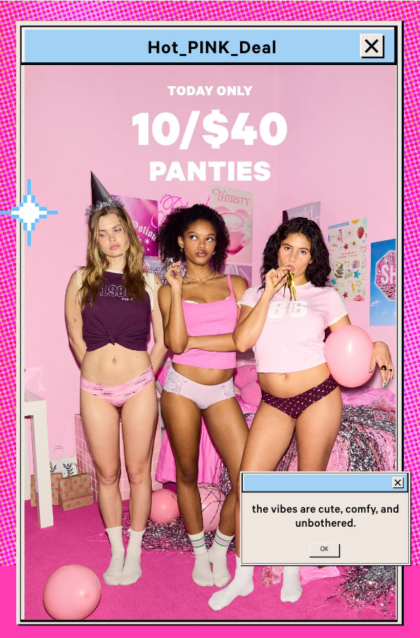 [hot pink deal lockup]    Today Only    10/$40 Panties    Orig. up to $14.95 each. Select styles. Excludes Victoria’s Secret, third-party styles, and clearance. Priced as marked. 
