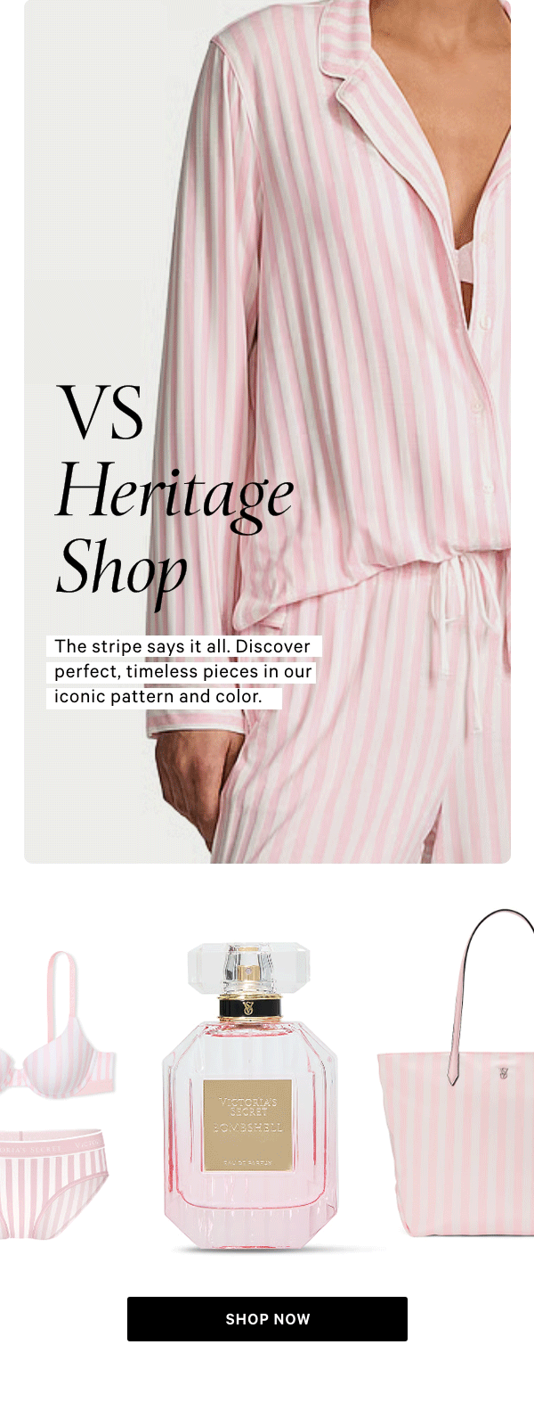 VS HERITAGE SHOPThe stripe says it all. Discover perfect, timeless pieces in our iconic pattern and color.Shop Now > 