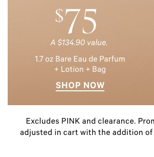 $75 1.7 oz Bare Eau de Parfum + Lotion + Bag   A $134.90 value.     $95 3.4 oz Bare Eau de Parfum + Lotion + Mist + Bag   A $154.90 value.     Excludes PINK and clearance. Promotional price will automatically be adjusted in cart with the addition of qualifying styles. Limit 30 per order. 