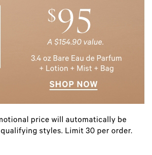 $95 3.4 oz Bare Eau de Parfum + Lotion + Mist + Bag   A $154.90 value.     Excludes PINK and clearance. Promotional price will automatically be adjusted in cart with the addition of qualifying styles. Limit 30 per order. 