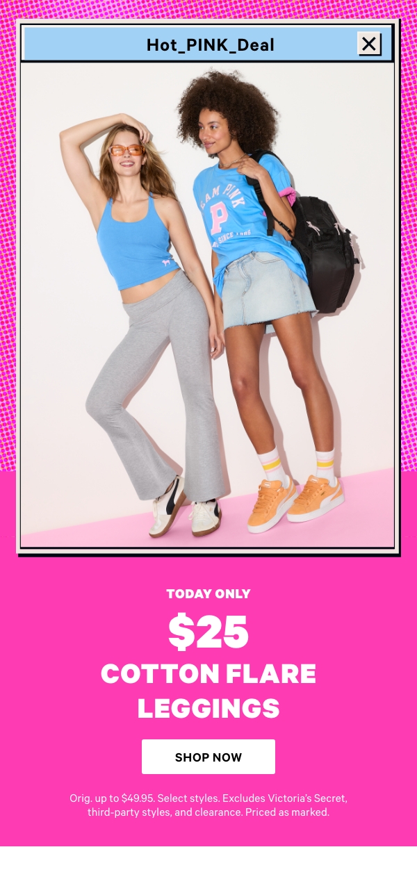 [hot pink deal lockup]    Today Only    $25 Cotton Flare Leggings    Orig. up to $49.95. Select styles. Excludes Victoria’s Secret, third-party styles, and clearance. Priced as marked.    Shop Now> 