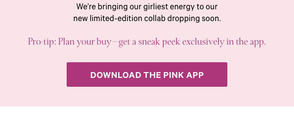 We're bringing our girliest energy to our new limited-edition collab dropping soon.    Pro-tip: Plan your buy—get a sneak peek exclusively in the app.    Download the PINK App> 